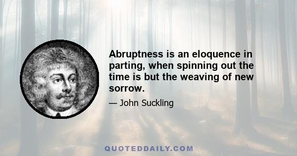 Abruptness is an eloquence in parting, when spinning out the time is but the weaving of new sorrow.