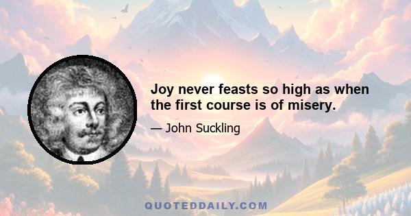 Joy never feasts so high as when the first course is of misery.