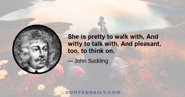 She is pretty to walk with, And witty to talk with, And pleasant, too, to think on.