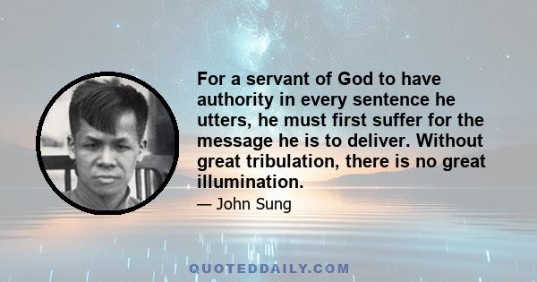 For a servant of God to have authority in every sentence he utters, he must first suffer for the message he is to deliver. Without great tribulation, there is no great illumination.