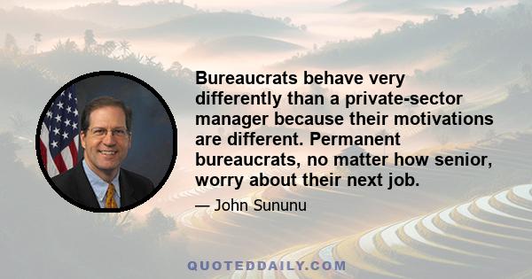 Bureaucrats behave very differently than a private-sector manager because their motivations are different. Permanent bureaucrats, no matter how senior, worry about their next job.