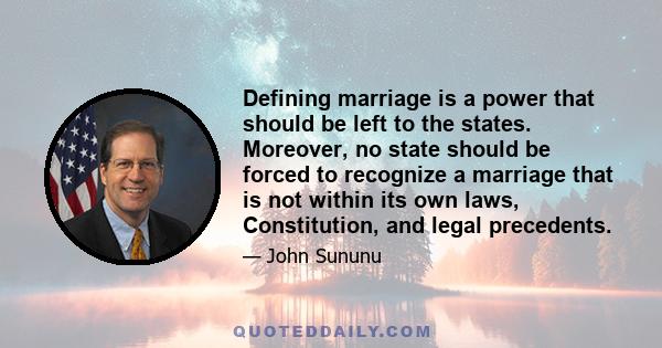 Defining marriage is a power that should be left to the states. Moreover, no state should be forced to recognize a marriage that is not within its own laws, Constitution, and legal precedents.