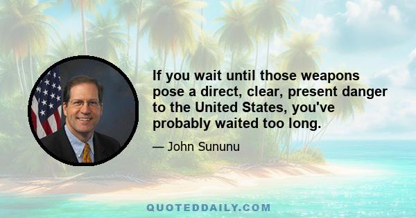 If you wait until those weapons pose a direct, clear, present danger to the United States, you've probably waited too long.