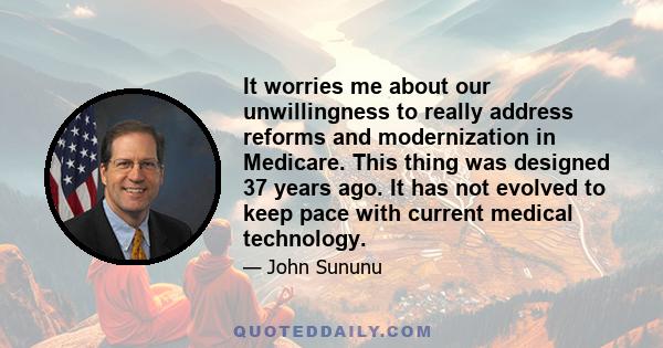 It worries me about our unwillingness to really address reforms and modernization in Medicare. This thing was designed 37 years ago. It has not evolved to keep pace with current medical technology.
