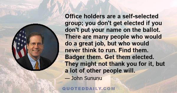 Office holders are a self-selected group; you don't get elected if you don't put your name on the ballot. There are many people who would do a great job, but who would never think to run. Find them. Badger them. Get