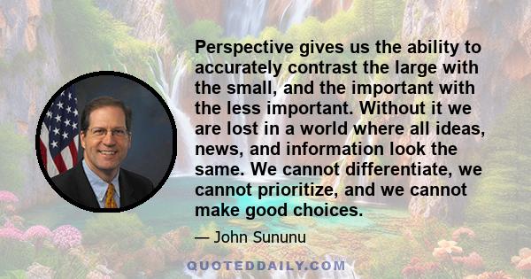 Perspective gives us the ability to accurately contrast the large with the small, and the important with the less important. Without it we are lost in a world where all ideas, news, and information look the same. We