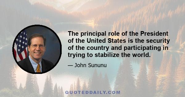 The principal role of the President of the United States is the security of the country and participating in trying to stabilize the world.