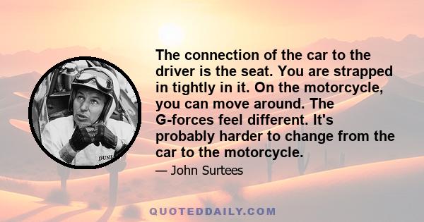 The connection of the car to the driver is the seat. You are strapped in tightly in it. On the motorcycle, you can move around. The G-forces feel different. It's probably harder to change from the car to the motorcycle.