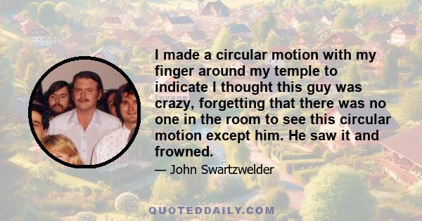 I made a circular motion with my finger around my temple to indicate I thought this guy was crazy, forgetting that there was no one in the room to see this circular motion except him. He saw it and frowned.