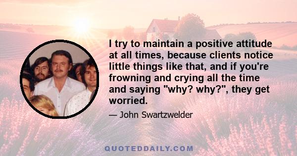 I try to maintain a positive attitude at all times, because clients notice little things like that, and if you're frowning and crying all the time and saying why? why?, they get worried.