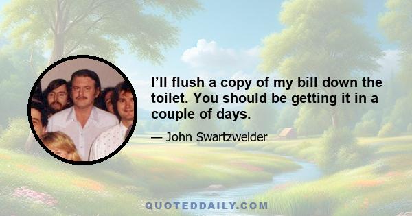 I’ll flush a copy of my bill down the toilet. You should be getting it in a couple of days.