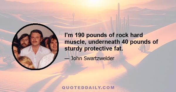 I'm 190 pounds of rock hard muscle, underneath 40 pounds of sturdy protective fat.