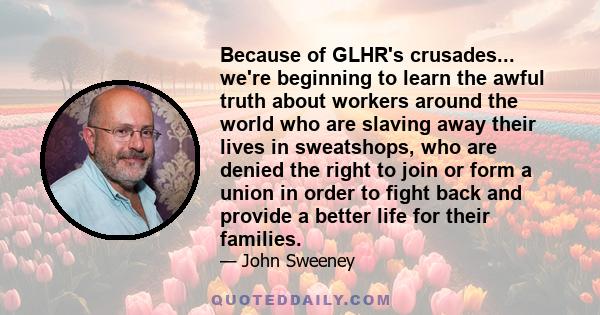 Because of GLHR's crusades... we're beginning to learn the awful truth about workers around the world who are slaving away their lives in sweatshops, who are denied the right to join or form a union in order to fight