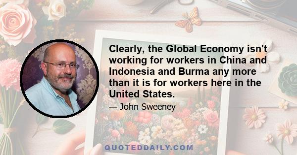 Clearly, the Global Economy isn't working for workers in China and Indonesia and Burma any more than it is for workers here in the United States.