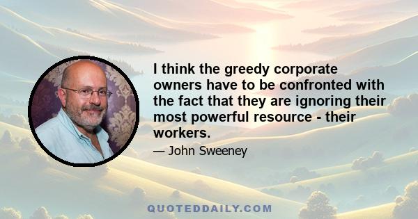 I think the greedy corporate owners have to be confronted with the fact that they are ignoring their most powerful resource - their workers.