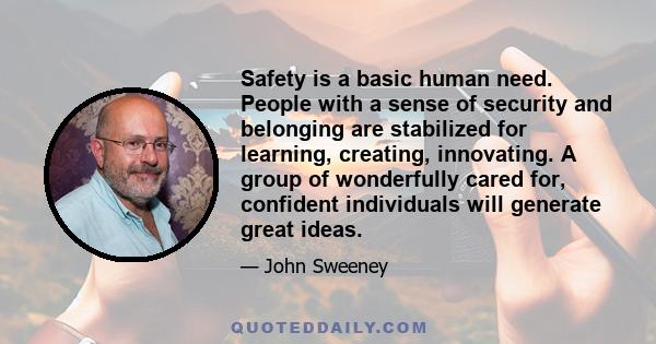 Safety is a basic human need. People with a sense of security and belonging are stabilized for learning, creating, innovating. A group of wonderfully cared for, confident individuals will generate great ideas.