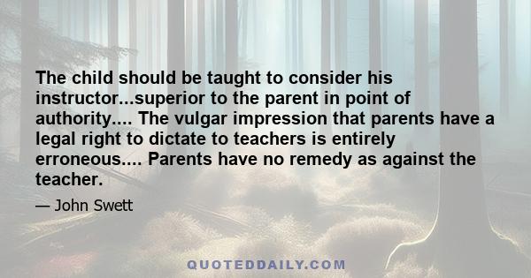 The child should be taught to consider his instructor...superior to the parent in point of authority.... The vulgar impression that parents have a legal right to dictate to teachers is entirely erroneous.... Parents