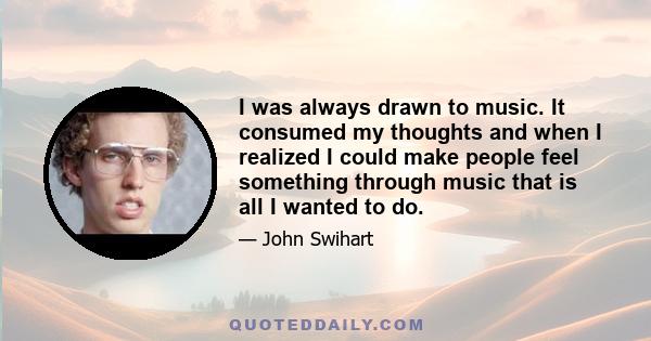 I was always drawn to music. It consumed my thoughts and when I realized I could make people feel something through music that is all I wanted to do.