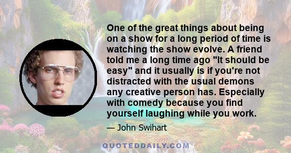 One of the great things about being on a show for a long period of time is watching the show evolve. A friend told me a long time ago It should be easy and it usually is if you're not distracted with the usual demons