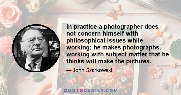 In practice a photographer does not concern himself with philosophical issues while working; he makes photographs, working with subject matter that he thinks will make the pictures.