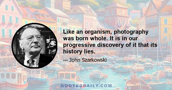 Like an organism, photography was born whole. It is in our progressive discovery of it that its history lies.