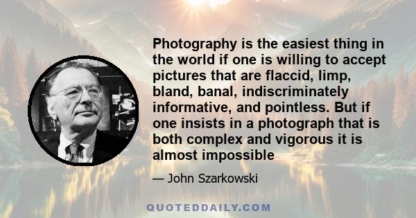 Photography is the easiest thing in the world if one is willing to accept pictures that are flaccid, limp, bland, banal, indiscriminately informative, and pointless. But if one insists in a photograph that is both