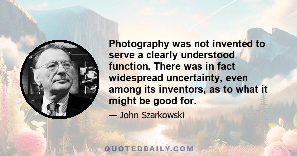 Photography was not invented to serve a clearly understood function. There was in fact widespread uncertainty, even among its inventors, as to what it might be good for.