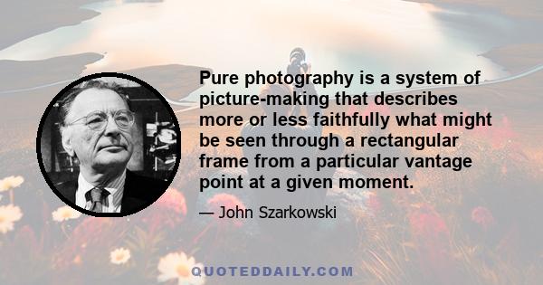 Pure photography is a system of picture-making that describes more or less faithfully what might be seen through a rectangular frame from a particular vantage point at a given moment.