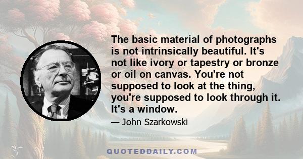 The basic material of photographs is not intrinsically beautiful. It's not like ivory or tapestry or bronze or oil on canvas. You're not supposed to look at the thing, you're supposed to look through it. It's a window.