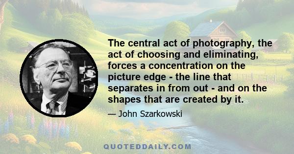 The central act of photography, the act of choosing and eliminating, forces a concentration on the picture edge - the line that separates in from out - and on the shapes that are created by it.