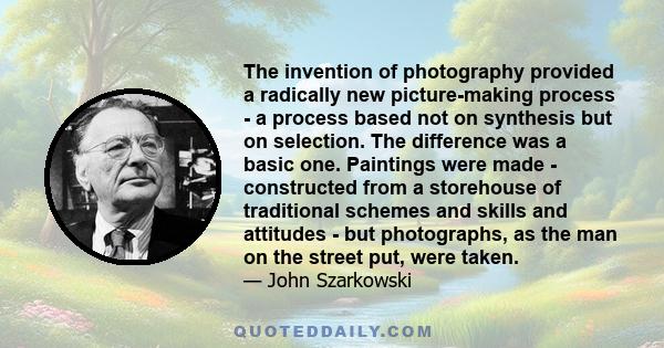 The invention of photography provided a radically new picture-making process - a process based not on synthesis but on selection. The difference was a basic one. Paintings were made - constructed from a storehouse of