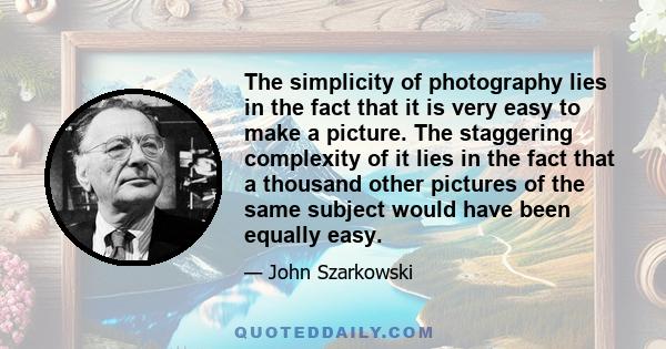 The simplicity of photography lies in the fact that it is very easy to make a picture. The staggering complexity of it lies in the fact that a thousand other pictures of the same subject would have been equally easy.