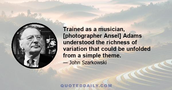 Trained as a musician, [photographer Ansel] Adams understood the richness of variation that could be unfolded from a simple theme.