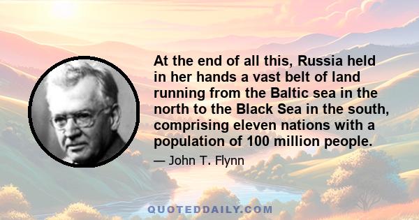 At the end of all this, Russia held in her hands a vast belt of land running from the Baltic sea in the north to the Black Sea in the south, comprising eleven nations with a population of 100 million people.