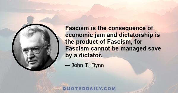 Fascism is the consequence of economic jam and dictatorship is the product of Fascism, for Fascism cannot be managed save by a dictator.