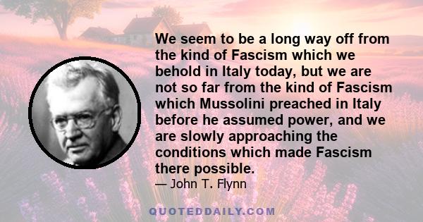 We seem to be a long way off from the kind of Fascism which we behold in Italy today, but we are not so far from the kind of Fascism which Mussolini preached in Italy before he assumed power, and we are slowly