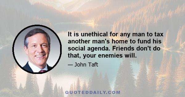 It is unethical for any man to tax another man's home to fund his social agenda. Friends don't do that, your enemies will.