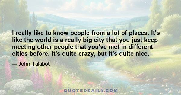 I really like to know people from a lot of places. It's like the world is a really big city that you just keep meeting other people that you've met in different cities before. It's quite crazy, but it's quite nice.