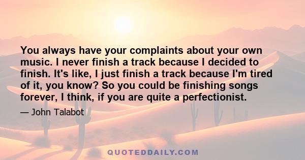 You always have your complaints about your own music. I never finish a track because I decided to finish. It's like, I just finish a track because I'm tired of it, you know? So you could be finishing songs forever, I