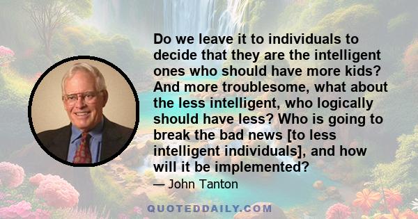 Do we leave it to individuals to decide that they are the intelligent ones who should have more kids? And more troublesome, what about the less intelligent, who logically should have less? Who is going to break the bad