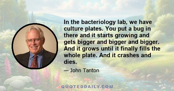 In the bacteriology lab, we have culture plates. You put a bug in there and it starts growing and gets bigger and bigger and bigger. And it grows until it finally fills the whole plate. And it crashes and dies.