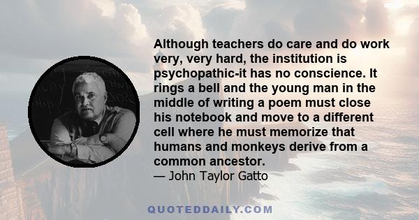 Although teachers do care and do work very, very hard, the institution is psychopathic-it has no conscience. It rings a bell and the young man in the middle of writing a poem must close his notebook and move to a