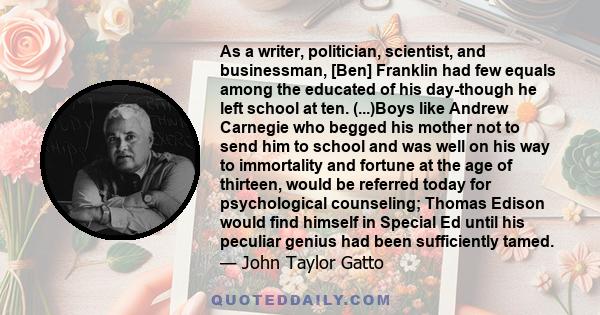 As a writer, politician, scientist, and businessman, [Ben] Franklin had few equals among the educated of his day-though he left school at ten. (...)Boys like Andrew Carnegie who begged his mother not to send him to