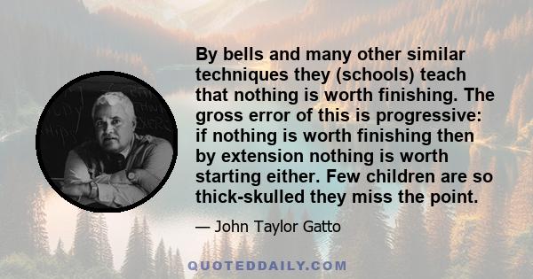 By bells and many other similar techniques they (schools) teach that nothing is worth finishing. The gross error of this is progressive: if nothing is worth finishing then by extension nothing is worth starting either.