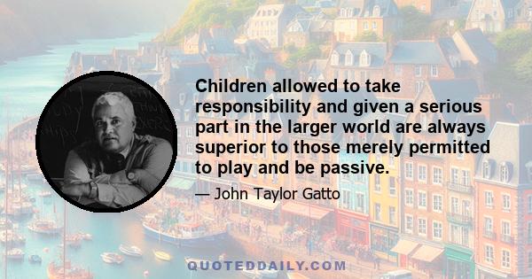 Children allowed to take responsibility and given a serious part in the larger world are always superior to those merely permitted to play and be passive.