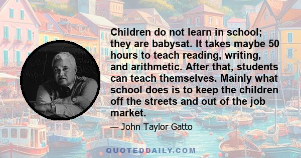 Children do not learn in school; they are babysat. It takes maybe 50 hours to teach reading, writing, and arithmetic. After that, students can teach themselves. Mainly what school does is to keep the children off the