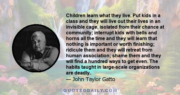 Children learn what they live. Put kids in a class and they will live out their lives in an invisible cage, isolated from their chance at community; interrupt kids with bells and horns all the time and they will learn