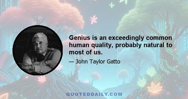 Genius is an exceedingly common human quality, probably natural to most of us.