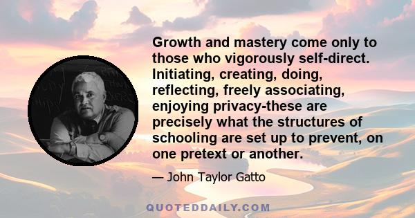 Growth and mastery come only to those who vigorously self-direct. Initiating, creating, doing, reflecting, freely associating, enjoying privacy-these are precisely what the structures of schooling are set up to prevent, 