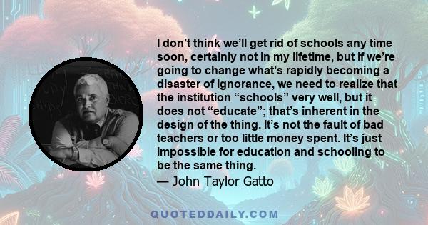 I don’t think we’ll get rid of schools any time soon, certainly not in my lifetime, but if we’re going to change what’s rapidly becoming a disaster of ignorance, we need to realize that the institution “schools” very